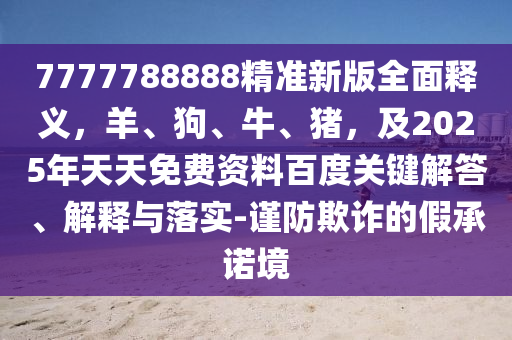 7777788888精準(zhǔn)新版全面釋義，羊、狗、牛、豬，及2025年天天免費(fèi)資料百度關(guān)鍵解答、解釋與落實(shí)-謹(jǐn)防欺詐的假承諾境
