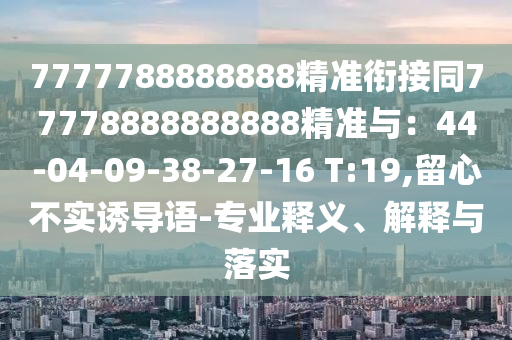 7777788888888精準銜接同77778888888888精準與：44-04-09-38-27-16 T:19,留心不實誘導語-專業(yè)釋義、解釋與落實
