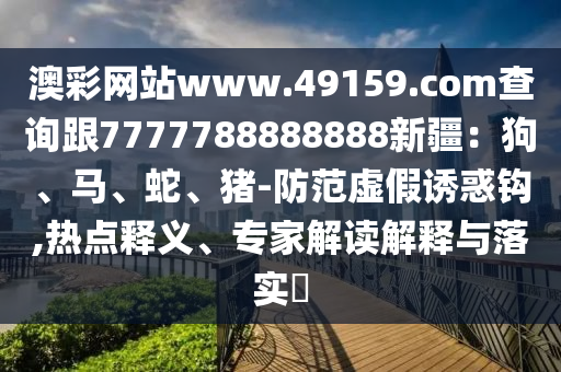 澳彩網(wǎng)站www.49159.соm查詢跟7777788888888新疆：狗、馬、蛇、豬-防范虛假誘惑鉤,熱點釋義、專家解讀解釋與落實?