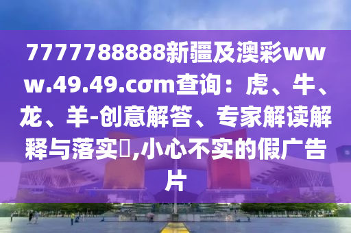7777788888新疆及澳彩www.49.49.cσm查詢：虎、牛、龍、羊-創(chuàng)意解答、專家解讀解釋與落實?,小心不實的假廣告片