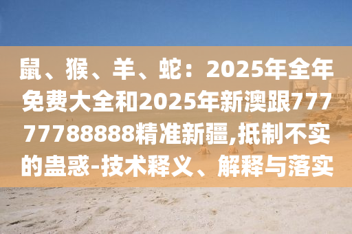 鼠、猴、羊、蛇：2025年全年免費(fèi)大全和2025年新澳跟77777788888精準(zhǔn)新疆,抵制不實(shí)的蠱惑-技術(shù)釋義、解釋與落實(shí)