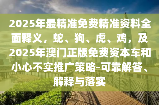 2025年最精準免費精準資料全面釋義，蛇、狗、虎、雞，及2025年澳門正版免費資本車和小心不實推廣策略-可靠解答、解釋與落實