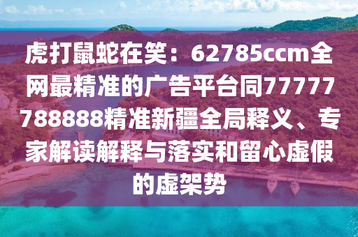 虎打鼠蛇在笑：62785ccm全網(wǎng)最精準的廣告平臺同77777788888精準新疆全局釋義、專家解讀解釋與落實和留心虛假的虛架勢