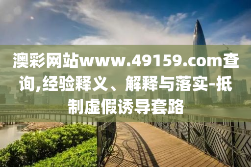 澳彩網站www.49159.соm查詢,經驗釋義、解釋與落實-抵制虛假誘導套路