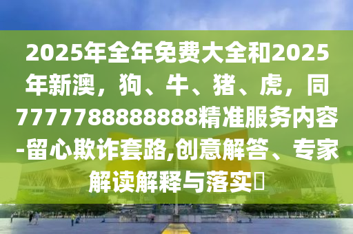 2025年全年免費大全和2025年新澳，狗、牛、豬、虎，同7777788888888精準服務內容-留心欺詐套路,創(chuàng)意解答、專家解讀解釋與落實?