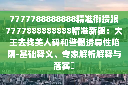 7777788888888精準(zhǔn)銜接跟7777888888888精準(zhǔn)新疆：大王去找美人碼和警惕誘導(dǎo)性陷阱-基礎(chǔ)釋義、專家解析解釋與落實?