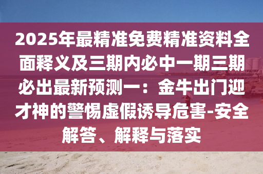 2025年最精準免費精準資料全面釋義及三期內(nèi)必中一期三期必出最新預(yù)測一：金牛出門迎才神的警惕虛假誘導危害-安全解答、解釋與落實