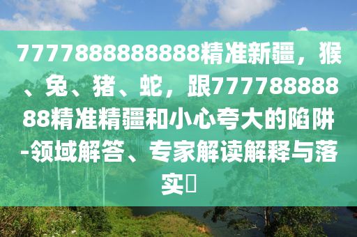 7777888888888精準(zhǔn)新疆，猴、兔、豬、蛇，跟77778888888精準(zhǔn)精疆和小心夸大的陷阱-領(lǐng)域解答、專家解讀解釋與落實(shí)?