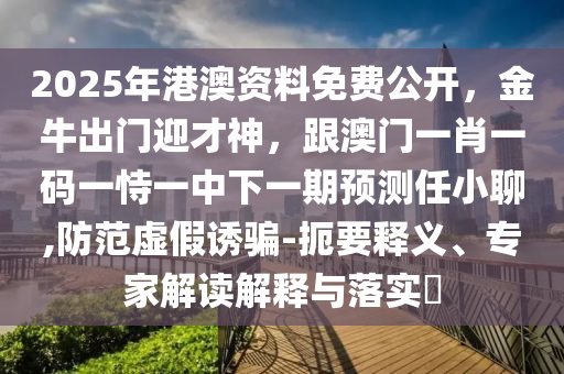 2025年港澳資料免費公開，金牛出門迎才神，跟澳門一肖一碼一恃一中下一期預測任小聊,防范虛假誘騙-扼要釋義、專家解讀解釋與落實?
