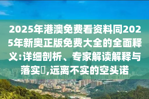 2025年港澳免費看資料同2025年新奧正版免費大全的全面釋義:詳細剖析、專家解讀解釋與落實?,遠離不實的空頭諾
