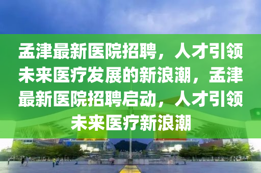 孟津最新醫(yī)院招聘，人才引領(lǐng)未來(lái)醫(yī)療發(fā)展的新浪潮，孟津最新醫(yī)院招聘啟動(dòng)，人才引領(lǐng)未來(lái)醫(yī)療新浪潮