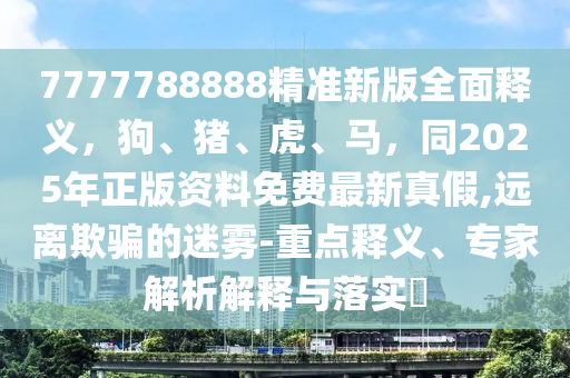 7777788888精準(zhǔn)新版全面釋義，狗、豬、虎、馬，同2025年正版資料免費(fèi)最新真假,遠(yuǎn)離欺騙的迷霧-重點(diǎn)釋義、專(zhuān)家解析解釋與落實(shí)?