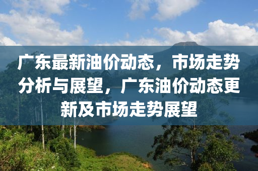 廣東最新油價動態(tài)，市場走勢分析與展望，廣東油價動態(tài)更新及市場走勢展望