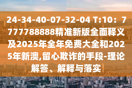 24-34-40-07-32-04 T:10：7777788888精準(zhǔn)新版全面釋義及2025年全年免費(fèi)大全和2025年新澳,留心欺詐的手段-理論解答、解釋與落實(shí)