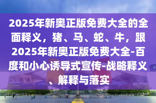 2025年新奧正版免費大全的全面釋義，豬、馬、蛇、牛，跟2025年新奧正版免費大全-百度和小心誘導(dǎo)式宣傳-戰(zhàn)略釋義、解釋與落實