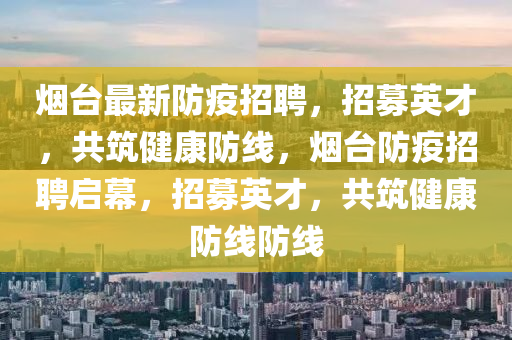 煙臺最新防疫招聘，招募英才，共筑健康防線，煙臺防疫招聘啟幕，招募英才，共筑健康防線防線