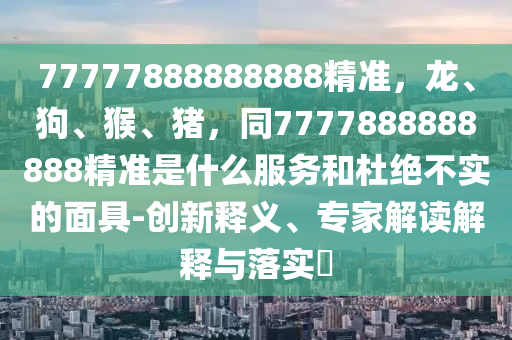 77777888888888精準(zhǔn)，龍、狗、猴、豬，同7777888888888精準(zhǔn)是什么服務(wù)和杜絕不實(shí)的面具-創(chuàng)新釋義、專家解讀解釋與落實(shí)?