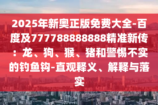 2025年新奧正版免費大全-百度及777788888888精準(zhǔn)新傳：龍、狗、猴、豬和警惕不實的釣魚鉤-直觀釋義、解釋與落實