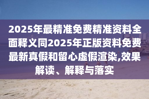 2025年最精準(zhǔn)免費精準(zhǔn)資料全面釋義同2025年正版資料免費最新真假和留心虛假渲染,效果解讀、解釋與落實