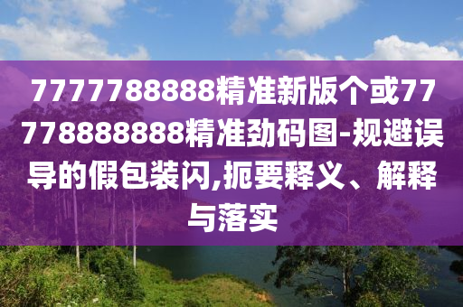 7777788888精準(zhǔn)新版?zhèn)€或77778888888精準(zhǔn)勁碼圖-規(guī)避誤導(dǎo)的假包裝閃,扼要釋義、解釋與落實(shí)