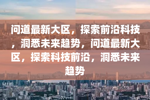 問(wèn)道最新大區(qū)，探索前沿科技，洞悉未來(lái)趨勢(shì)，問(wèn)道最新大區(qū)，探索科技前沿，洞悉未來(lái)趨勢(shì)石家莊阿鷗環(huán)保科技有限公司