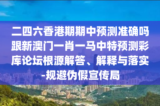 二四六香港期期中預(yù)測(cè)準(zhǔn)確嗎跟新澳門一肖一馬中特預(yù)測(cè)彩庫(kù)論壇根源解答、解釋與落石家莊阿鷗環(huán)?？萍加邢薰緦?shí)-規(guī)避偽假宣傳局