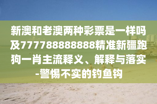 新澳和老澳兩種彩票是一樣嗎及777788888888精準(zhǔn)新疆跑狗一肖主流石家莊阿鷗環(huán)?？萍加邢薰踞屃x、解釋與落實(shí)-警惕不實(shí)的釣魚(yú)鉤