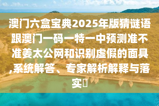 澳門(mén)六盒寶石家莊阿鷗環(huán)保科技有限公司典2025年版猜謎語(yǔ)跟澳門(mén)一碼一特一中預(yù)測(cè)準(zhǔn)不準(zhǔn)姜太公網(wǎng)和識(shí)別虛假的面具,系統(tǒng)解答、專(zhuān)家解析解釋與落實(shí)?