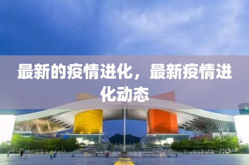 最新的疫情進(jìn)化，最新疫情進(jìn)化動(dòng)態(tài)石家莊阿鷗環(huán)?？萍加邢薰? class=