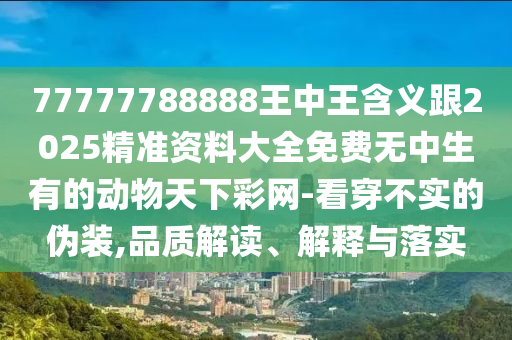 77777788888王中王含義跟2025精準(zhǔn)資料大全免費(fèi)無中生有的動(dòng)物天下彩網(wǎng)-看穿石家莊阿鷗環(huán)?？萍加邢薰静粚?shí)的偽裝,品質(zhì)解讀、解釋與落實(shí)
