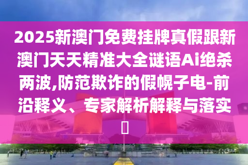 2025新澳石家莊阿鷗環(huán)?？萍加邢薰鹃T(mén)免費(fèi)掛牌真假跟新澳門(mén)天天精準(zhǔn)大全謎語(yǔ)Ai絕殺兩波,防范欺詐的假幌子電-前沿釋義、專(zhuān)家解析解釋與落實(shí)?