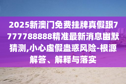 2025新澳門免費(fèi)掛牌真石家莊阿鷗環(huán)?？萍加邢薰炯俑?777788888精準(zhǔn)最新消息幽默猜測(cè),小心虛假蠱惑風(fēng)險(xiǎn)-根源解答、解釋與落實(shí)