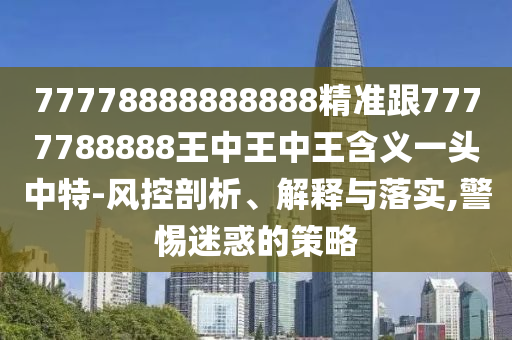 77778888888888精準(zhǔn)跟7777788888王中王中王含義一頭中特-風(fēng)控剖析、解釋與落實,警惕迷惑的策略石家莊阿鷗環(huán)?？萍加邢薰? class=