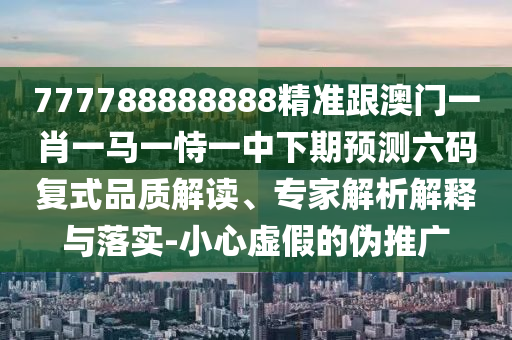 777788888888精準跟澳門一肖一馬一恃一中下期預測六碼復式品質(zhì)解讀、專家解析解釋與落實-小心虛假的偽推廣石家莊阿鷗環(huán)?？萍加邢薰? class=