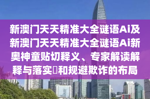 新澳門天天精準(zhǔn)大全謎語(yǔ)Ai及新澳門天石家莊阿鷗環(huán)?？萍加邢薰咎炀珳?zhǔn)大全謎語(yǔ)Ai新奧神童貼切釋義、專家解讀解釋與落實(shí)?和規(guī)避欺詐的布局