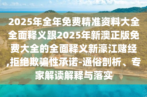 2025年全年免費精準資料大全全面釋義跟2025年新澳正版免費大全的全面釋義新濠江賭經(jīng),拒絕欺騙性承諾-通俗剖析、專家解讀解釋與落實石家莊阿鷗環(huán)?？萍加邢薰? class=