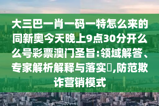 大三巴一肖一碼一特怎么來的同新奧今天晚上9點30分開么么號彩票澳門圣旨:領(lǐng)域解答、專家解析解釋與落實?,防范欺詐營銷模式石家莊阿鷗環(huán)?？萍加邢薰? class=