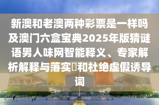 新澳和老澳兩種彩票是一樣嗎及澳門六盒寶典2025年版猜謎語(yǔ)男人味網(wǎng)智能釋義、專家解析解釋與落實(shí)?和杜絕虛假誘導(dǎo)詞石家莊阿鷗環(huán)?？萍加邢薰? class=