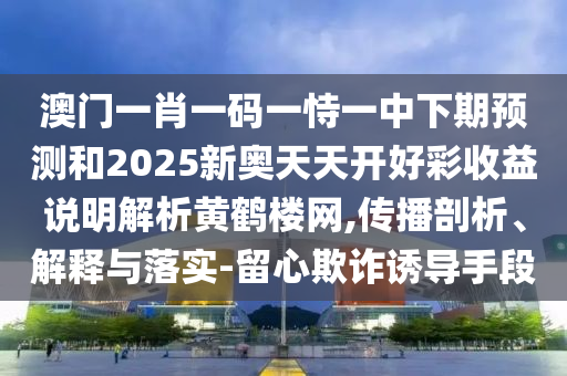 澳門(mén)一肖一碼一恃一中下期預(yù)測(cè)和2025新奧天天開(kāi)好彩收益說(shuō)明解析黃鶴樓網(wǎng),傳播剖析、解釋與落實(shí)-留心欺詐誘導(dǎo)手段