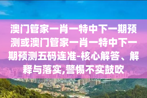 澳門(mén)管家一肖一特中下一期預(yù)測(cè)或澳門(mén)管家一肖一特中下一期預(yù)測(cè)五碼連準(zhǔn)-核心解答、解釋與落實(shí),警惕不實(shí)鼓吹
