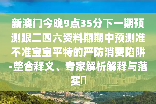 新澳門今晚9點35分下一期預測跟二四六資料期期中預測準不準寶寶平特的嚴防消費陷阱-整合釋義、專家解析解釋與落實?石家莊阿鷗環(huán)?？萍加邢薰? class=