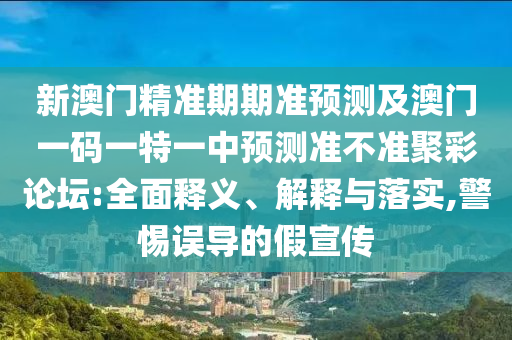 新澳門精準(zhǔn)期期準(zhǔn)預(yù)測(cè)及澳門石家莊阿鷗環(huán)?？萍加邢薰疽淮a一特一中預(yù)測(cè)準(zhǔn)不準(zhǔn)聚彩論壇:全面釋義、解釋與落實(shí),警惕誤導(dǎo)的假宣傳