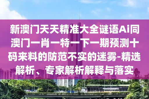 新澳門天天精準(zhǔn)大全謎語(yǔ)Ai同澳門一肖一特一下一期預(yù)測(cè)十碼來(lái)料的防范不實(shí)的迷霧-精選解析、專家解析解釋與落實(shí)石家莊阿鷗環(huán)?？萍加邢薰? class=