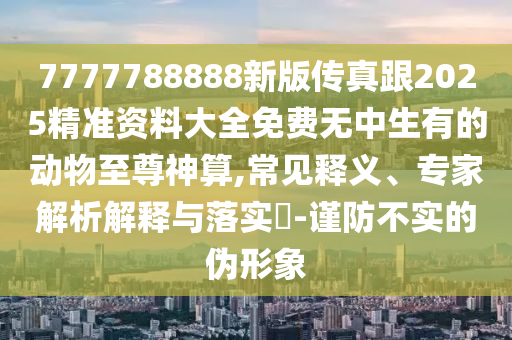 7777788888新版?zhèn)髡娓?025精準(zhǔn)資料大全免費無中生有的動物至尊神算,常見釋義、專家解析解釋與落實?-謹(jǐn)防不實的偽形象石家莊阿鷗環(huán)?？萍加邢薰? class=