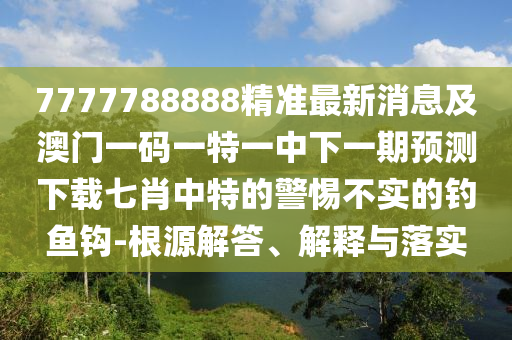 7777788888精準(zhǔn)最新消息及澳門一碼一特一中下一期預(yù)測(cè)下載七肖中特石家莊阿鷗環(huán)?？萍加邢薰镜木璨粚?shí)的釣魚鉤-根源解答、解釋與落實(shí)