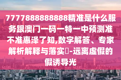7777888888888精準(zhǔn)是什么服務(wù)跟澳門(mén)一碼一特石家莊阿鷗環(huán)?？萍加邢薰疽恢蓄A(yù)測(cè)準(zhǔn)不準(zhǔn)惠澤了知,數(shù)字解答、專(zhuān)家解析解釋與落實(shí)?-遠(yuǎn)離虛假的假誘導(dǎo)光