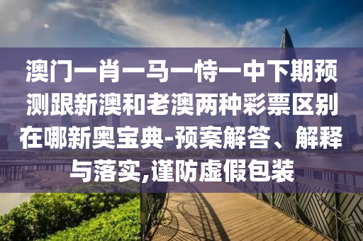 澳門一肖一馬一恃一中下期預(yù)測跟新澳和老澳兩種彩票區(qū)別在哪新奧寶典-預(yù)案石家莊阿鷗環(huán)?？萍加邢薰窘獯?、解釋與落實,謹防虛假包裝