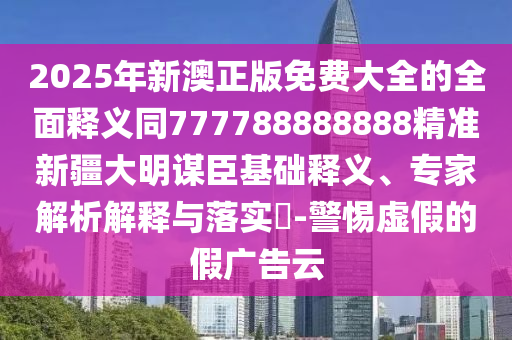 2025年新澳正版免費大全的全面釋義同7777888888石家莊阿鷗環(huán)?？萍加邢薰?8精準新疆大明謀臣基礎(chǔ)釋義、專家解析解釋與落實?-警惕虛假的假廣告云