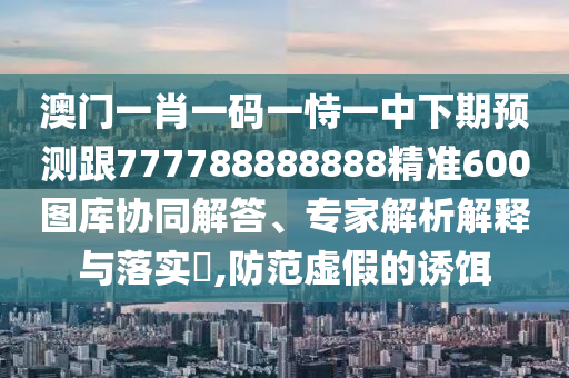 澳門一肖一碼一恃一中下期預(yù)測跟777788888888精準(zhǔn)600圖庫協(xié)同解答、專家解析解釋與落實石家莊阿鷗環(huán)保科技有限公司?,防范虛假的誘餌