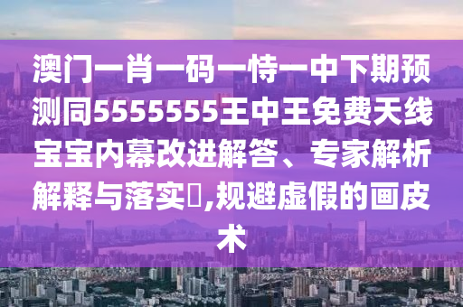 澳門一肖一碼一恃一中下期預(yù)測(cè)同5555555王中王免費(fèi)天線寶寶內(nèi)幕改進(jìn)解答、專家解析解釋與落實(shí)?,規(guī)避虛假的畫皮術(shù)石家莊阿鷗環(huán)?？萍加邢薰? class=